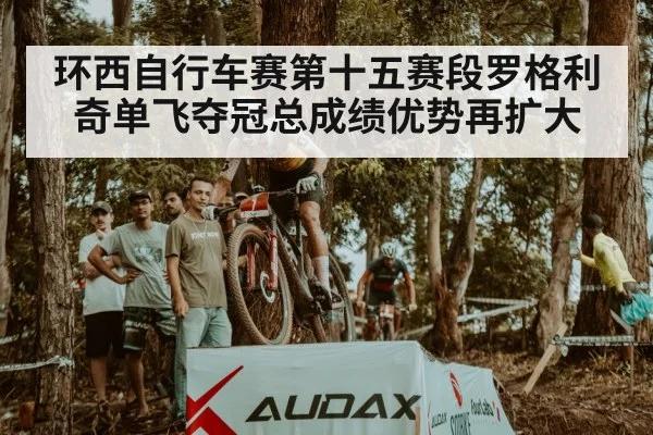 环西自行车赛第十五赛段罗格利奇单飞夺冠总成绩优势再扩大