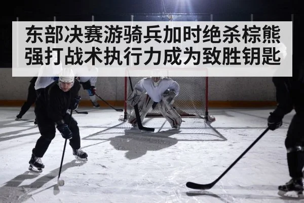 东部决赛游骑兵加时绝杀棕熊 强打战术执行力成为致胜钥匙